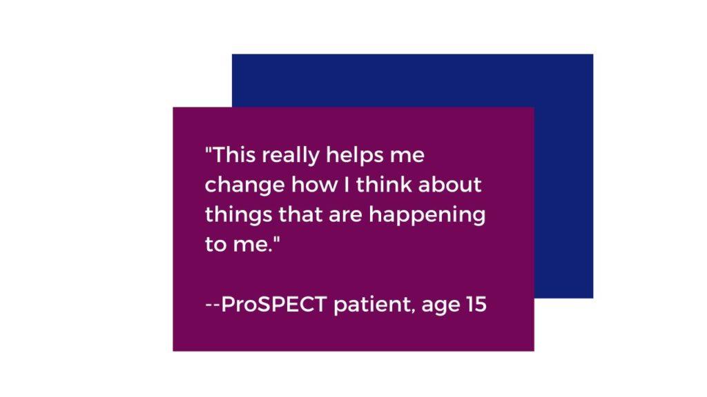 "This really helps me change how I think about things that are happening to me." Quoted from a ProSPECT patient aged 15