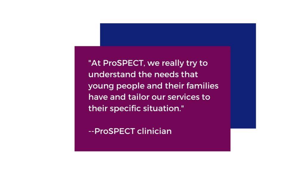 At ProSPECT we really try to understand the needs that young people and their families have and tailor our services to their specific situation." Quoted by a ProSPECT clinician