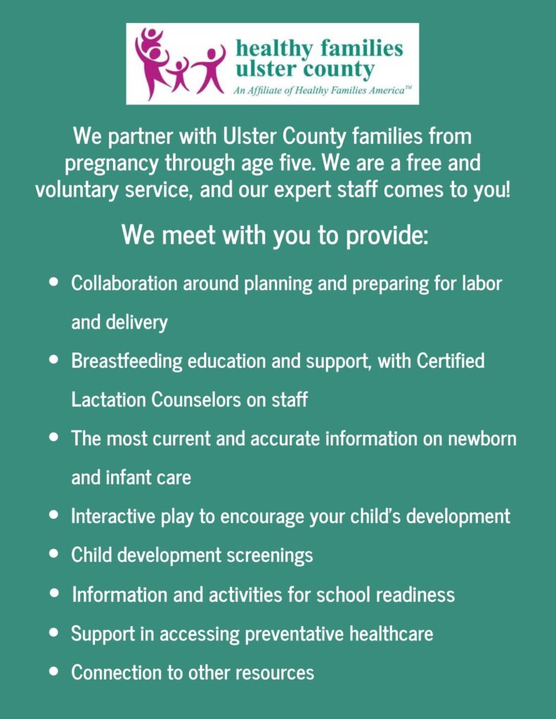 We partner with Ulster County families from pregnancy through age five. We are a free and voluntary service, and our expert staff comes to you! We meet with you to provide: Collaboration around planning and preparing for labor and delivery, Breastfeeding education and support, with Certified Lactation Counselors on staff, The most current and accurate information on newborn and infant care, Interactive play to encourage your child's development, Child development screenings Information and activities for school readiness, Support in accessing preventative healthcare, Connection to other resources